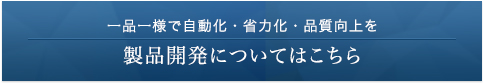 一品一様で自動化・省力化・品質向上を 製品開発についてはこちら