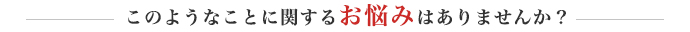 このようなことに関するお悩みはありませんか？